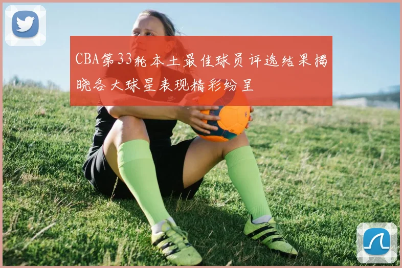 CBA第33轮本土最佳球员评选结果揭晓各大球星表现精彩纷呈