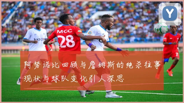 阿努诺比回顾与詹姆斯的绝杀往事现状与球队变化引人深思