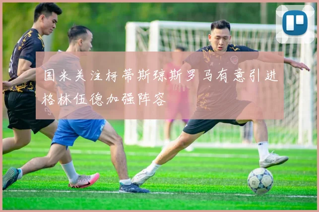 国米关注柯蒂斯琼斯罗马有意引进格林伍德加强阵容