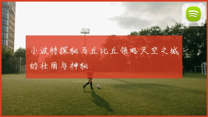 小波特探秘马丘比丘领略天空之城的壮丽与神秘