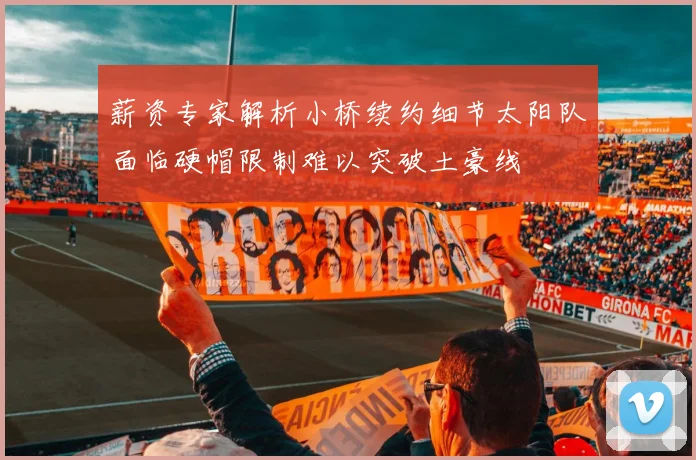 薪资专家解析小桥续约细节太阳队面临硬帽限制难以突破土豪线