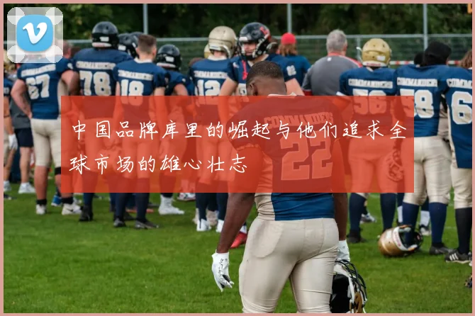 中国品牌库里的崛起与他们追求全球市场的雄心壮志