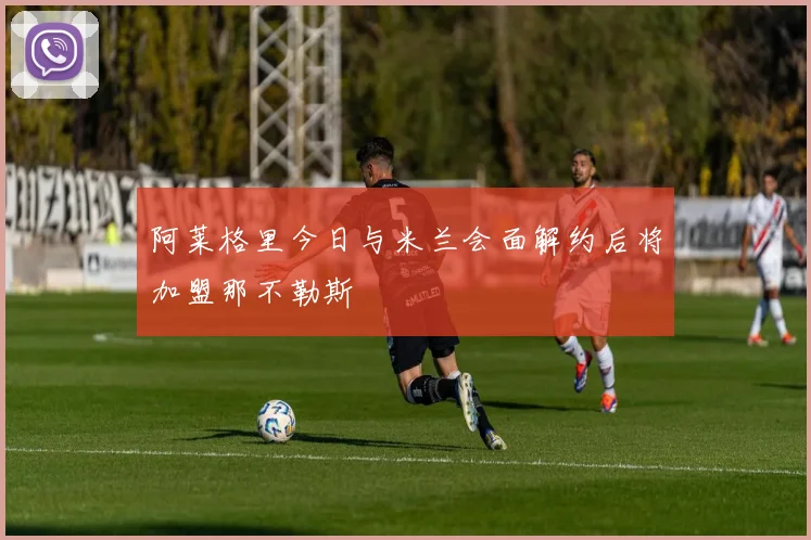 阿莱格里今日与米兰会面解约后将加盟那不勒斯