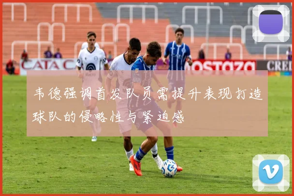 韦德强调首发队员需提升表现打造球队的侵略性与紧迫感