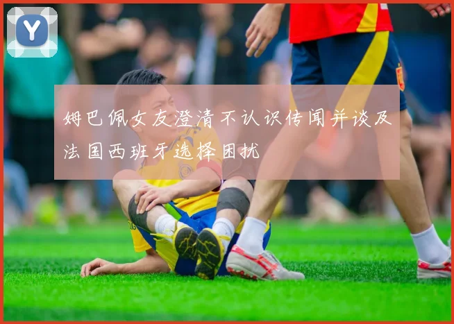 姆巴佩女友澄清不认识传闻并谈及法国西班牙选择困扰
