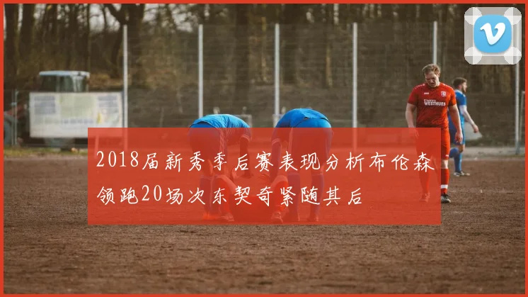 2018届新秀季后赛表现分析布伦森领跑20场次东契奇紧随其后