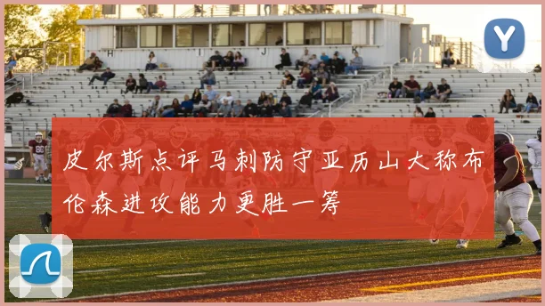 皮尔斯点评马刺防守亚历山大称布伦森进攻能力更胜一筹