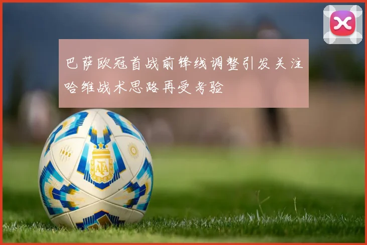 巴萨欧冠首战前锋线调整引发关注哈维战术思路再受考验