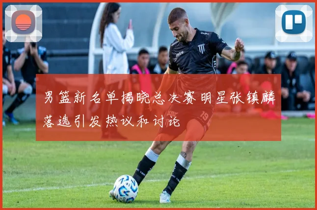 男篮新名单揭晓总决赛明星张镇麟落选引发热议和讨论