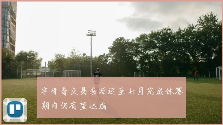 字母哥交易或延迟至七月完成休赛期内仍有望达成