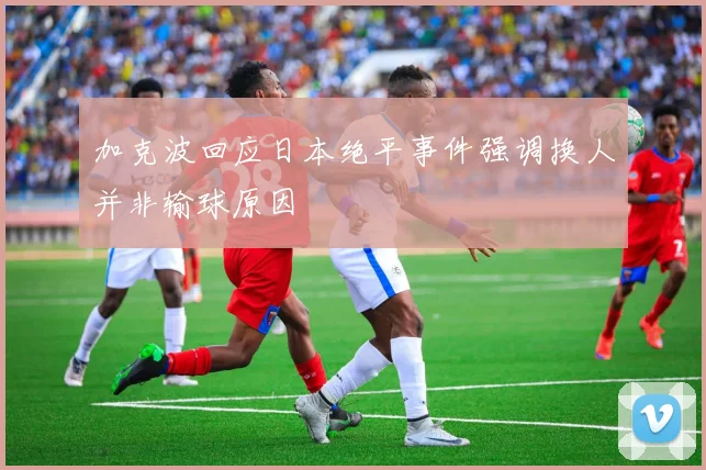 加克波回应日本绝平事件强调换人并非输球原因