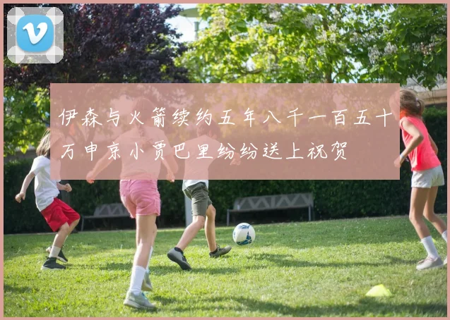伊森与火箭续约五年八千一百五十万申京小贾巴里纷纷送上祝贺