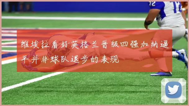 维埃拉看好英格兰晋级四强加纳逼平并非球队退步的表现