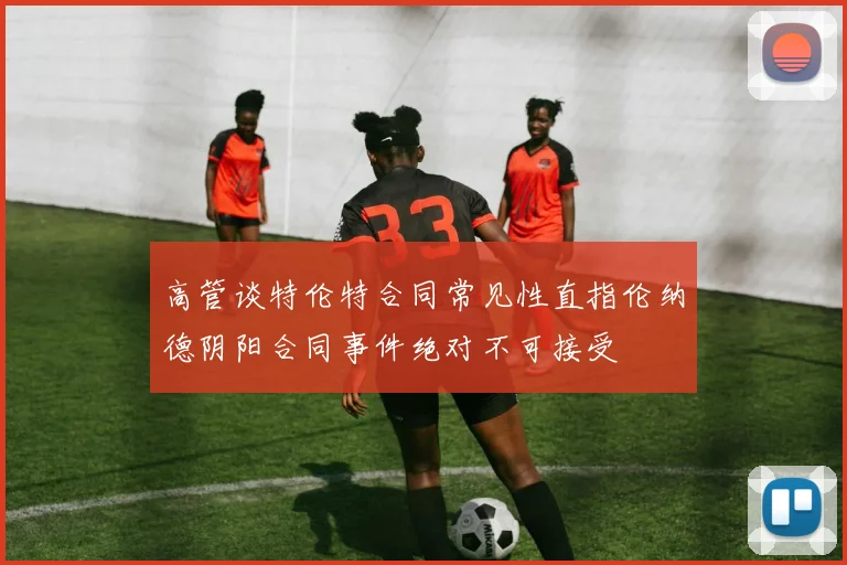 高管谈特伦特合同常见性直指伦纳德阴阳合同事件绝对不可接受